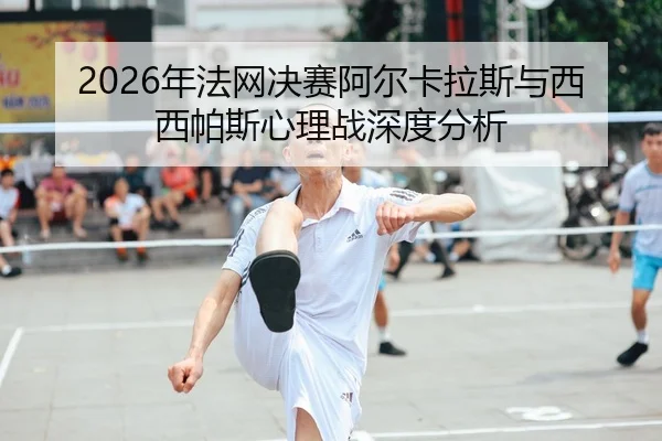 2026年法网决赛阿尔卡拉斯与西西帕斯心理战深度分析