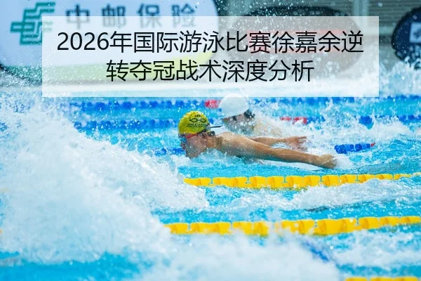 2026年国际游泳比赛徐嘉余逆转夺冠战术深度分析
